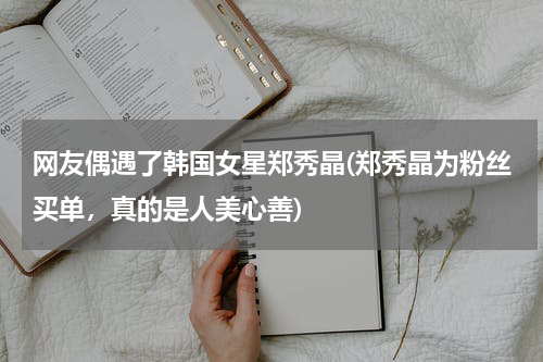 网友偶遇了韩国女星郑秀晶(郑秀晶为粉丝买单，真的是人美心善)
