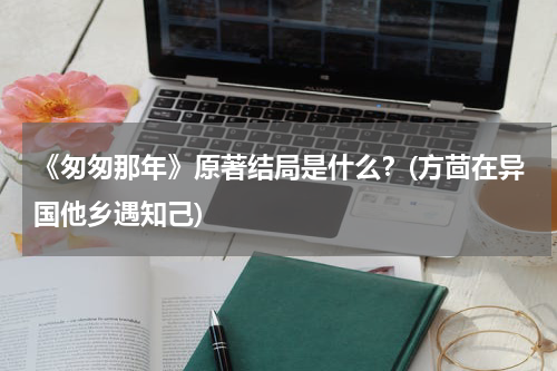 《匆匆那年》原著结局是什么？(方茴在异国他乡遇知己)