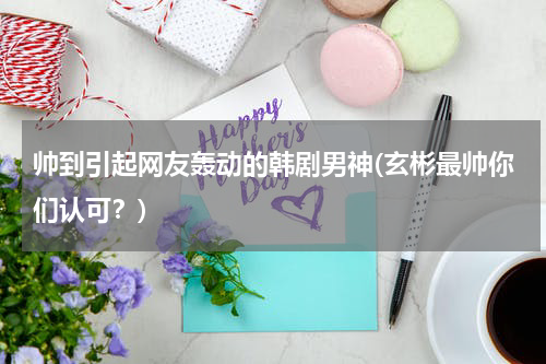 帅到引起网友轰动的韩剧男神(玄彬最帅你们认可？)