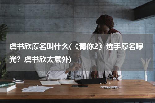 虞书欣原名叫什么(《青你2》选手原名曝光？虞书欣太意外)