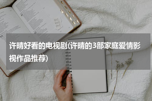 许晴好看的电视剧(许晴的3部家庭爱情影视作品推荐)