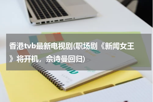 香港tvb最新电视剧(职场剧《新闻女王》将开机，佘诗曼回归)