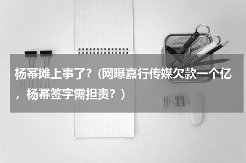 杨幂摊上事了？(网曝嘉行传媒欠款一个亿，杨幂签字需担责？)