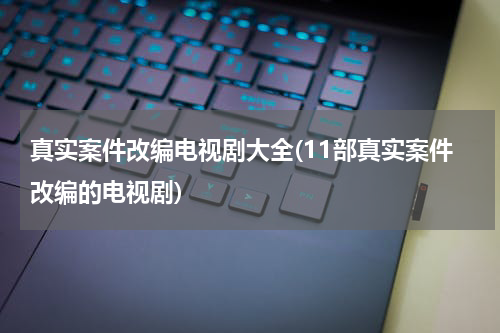 真实案件改编电视剧大全(11部真实案件改编的电视剧)
