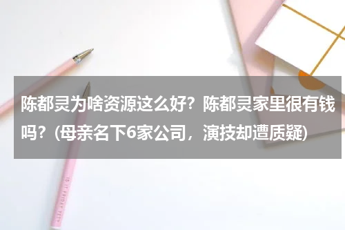陈都灵为啥资源这么好？陈都灵家里很有钱吗？(母亲名下6家公司，演技却遭质疑)