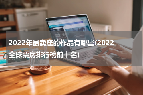 2022年最卖座的作品有哪些(2022全球票房排行榜前十名)