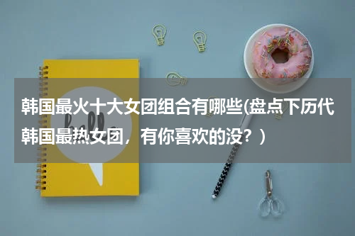 韩国最火十大女团组合有哪些(盘点下历代韩国最热女团，有你喜欢的没？)