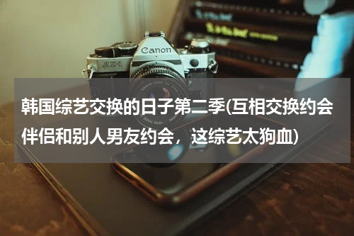 韩国综艺交换的日子第二季(互相交换约会伴侣和别人男友约会，这综艺太狗血)
