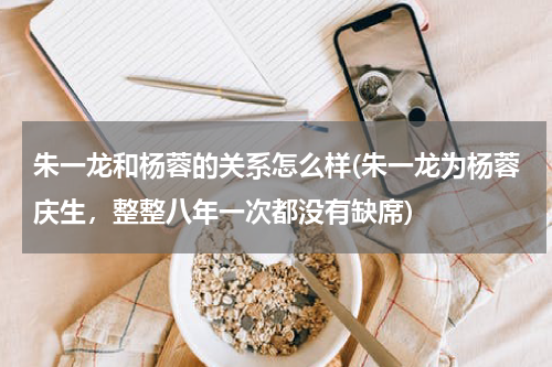 朱一龙和杨蓉的关系怎么样(朱一龙为杨蓉庆生，整整八年一次都没有缺席)