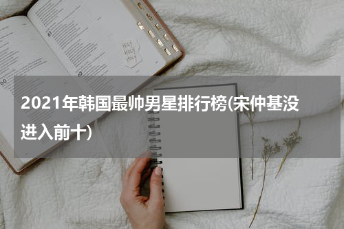 2021年韩国最帅男星排行榜(宋仲基没进入前十)