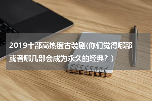 2019十部高热度古装剧(你们觉得哪部或者哪几部会成为永久的经典？)