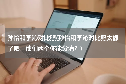 孙怡和李沁对比照(孙怡和李沁对比照太像了吧，他们两个你能分清？)