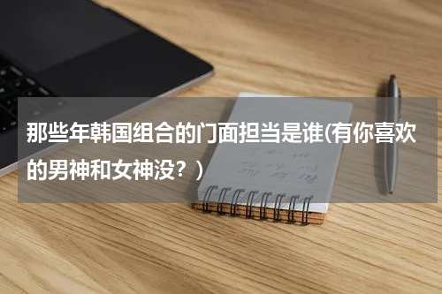 那些年韩国组合的门面担当是谁(有你喜欢的男神和女神没？)