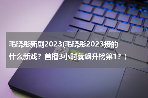 毛晓彤新剧2023(毛晓彤2023接的什么新戏？首播3小时就飙升榜第1？)