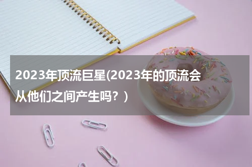 2023年顶流巨星(2023年的顶流会从他们之间产生吗？)