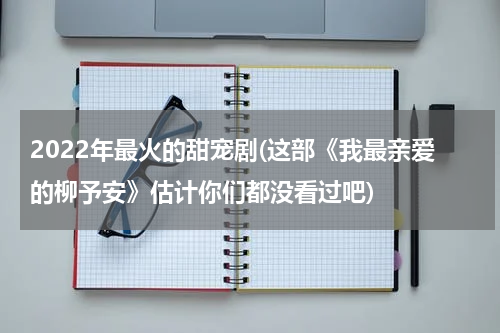 2022年最火的甜宠剧(这部《我最亲爱的柳予安》估计你们都没看过吧)