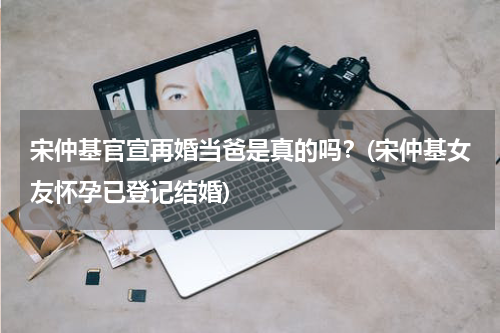 宋仲基官宣再婚当爸是真的吗？(宋仲基女友怀孕已登记结婚)