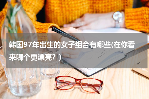 韩国97年出生的女子组合有哪些(在你看来哪个更漂亮？)