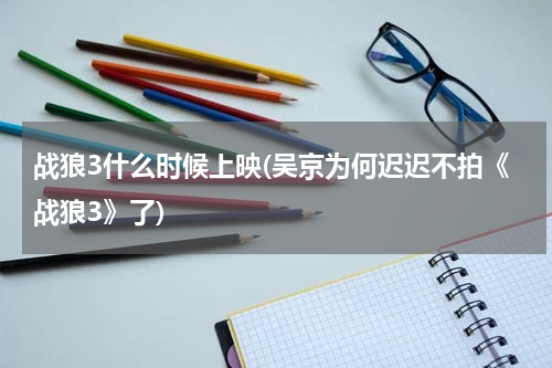战狼3什么时候上映(吴京为何迟迟不拍《战狼3》了)