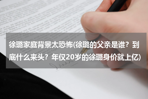 徐璐家庭背景太恐怖(徐璐的父亲是谁？到底什么来头？年仅20岁的徐璐身价就上亿)
