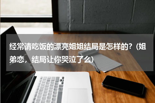 经常请吃饭的漂亮姐姐结局是怎样的？(姐弟恋，结局让你哭泣了么)