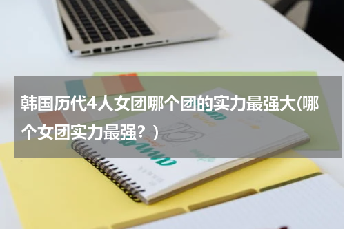 韩国历代4人女团哪个团的实力最强大(哪个女团实力最强？)