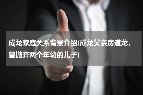 成龙家庭关系背景介绍(成龙父亲房道龙，曾抛弃两个年幼的儿子)