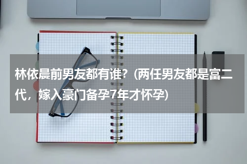 林依晨前男友都有谁？(两任男友都是富二代，嫁入豪门备孕7年才怀孕)