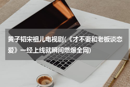 黄子韬宋祖儿电视剧(《才不要和老板谈恋爱》一经上线就瞬间燃爆全网)