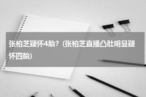 张柏芝疑怀4胎？(张柏芝直播凸肚明显疑怀四胎)
