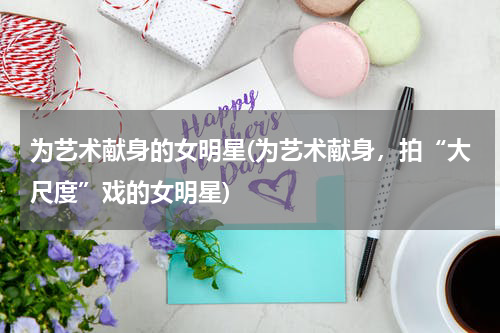 为艺术献身的女明星(为艺术献身，拍“大尺度”戏的女明星)