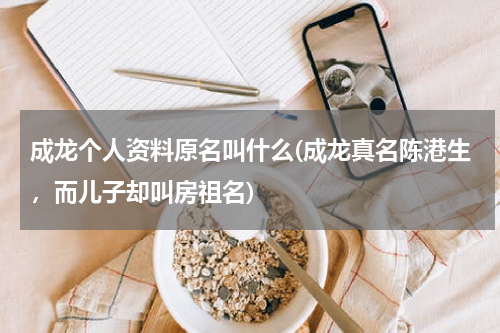 成龙个人资料原名叫什么(成龙真名陈港生，而儿子却叫房祖名)