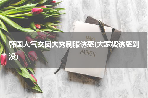 韩国人气女团大秀制服诱惑(大家被诱惑到没)