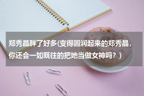 郑秀晶胖了好多(变得圆润起来的郑秀晶，你还会一如既往的把她当做女神吗？)