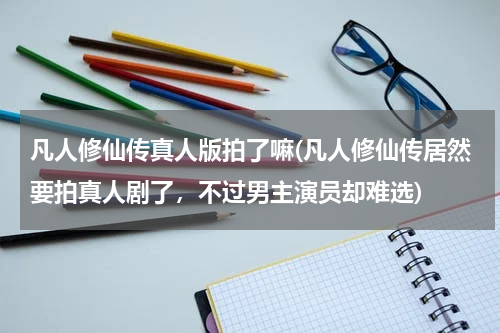 凡人修仙传真人版拍了嘛(凡人修仙传居然要拍真人剧了，不过男主演员却难选)