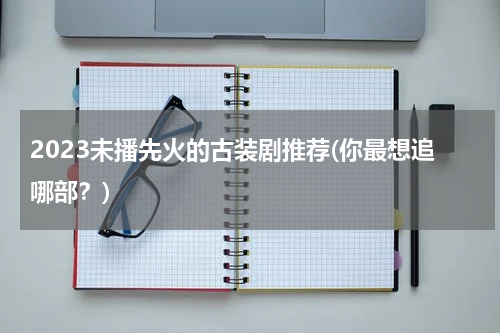 2023未播先火的古装剧推荐(你最想追哪部？)