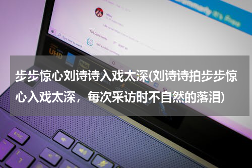步步惊心刘诗诗入戏太深(刘诗诗拍步步惊心入戏太深，每次采访时不自然的落泪)