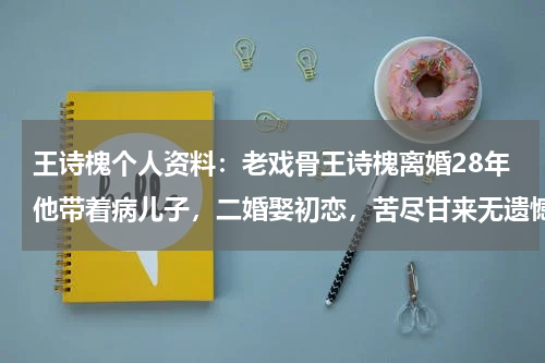 王诗槐个人资料：老戏骨王诗槐离婚28年他带着病儿子，二婚娶初恋，苦尽甘来无遗憾