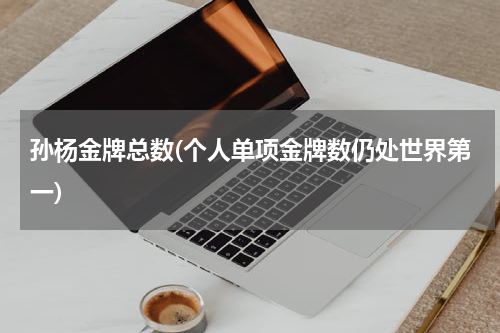 孙杨金牌总数(个人单项金牌数仍处世界第一)