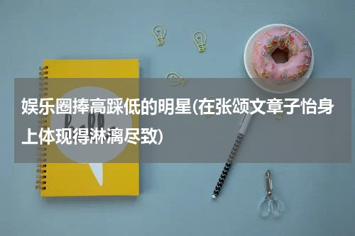 娱乐圈捧高踩低的明星(在张颂文章子怡身上体现得淋漓尽致)