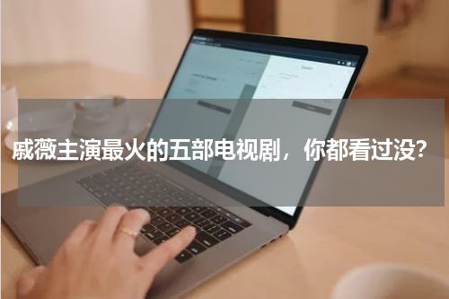 戚薇主演最火的五部电视剧，你都看过没？