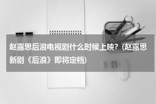 赵露思后浪电视剧什么时候上映？(赵露思新剧《后浪》即将定档)