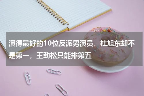 演得最好的10位反派男演员，杜旭东却不是第一，王劲松只能排第五