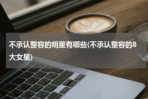 不承认整容的明星有哪些(不承认整容的8大女星)