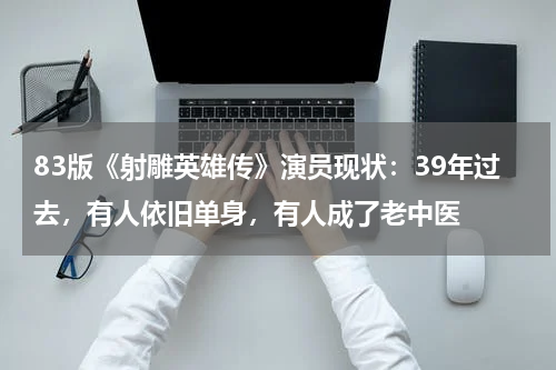83版《射雕英雄传》演员现状：39年过去，有人依旧单身，有人成了老中医