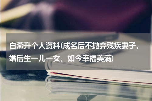 白燕升个人资料(成名后不抛弃残疾妻子，婚后生一儿一女，如今幸福美满)
