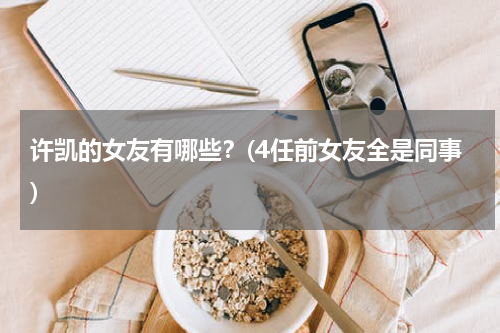 许凯的女友有哪些？(4任前女友全是同事)