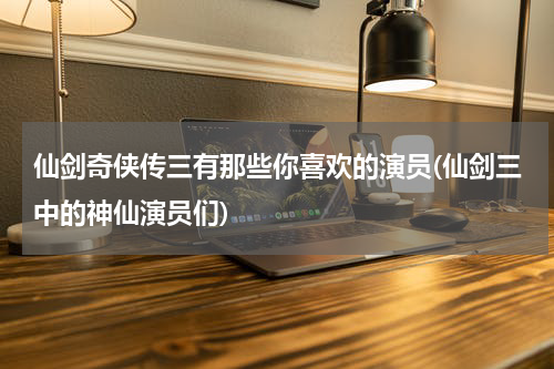 仙剑奇侠传三有那些你喜欢的演员(仙剑三中的神仙演员们)
