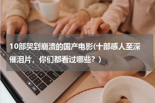 10部哭到崩溃的国产电影(十部感人至深催泪片，你们都看过哪些？)