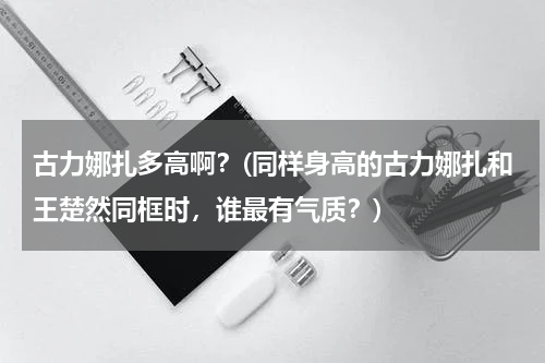 古力娜扎多高啊？(同样身高的古力娜扎和王楚然同框时，谁最有气质？)